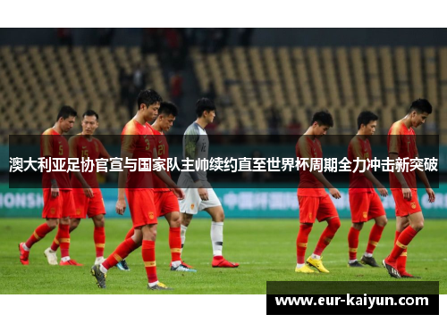 澳大利亚足协官宣与国家队主帅续约直至世界杯周期全力冲击新突破