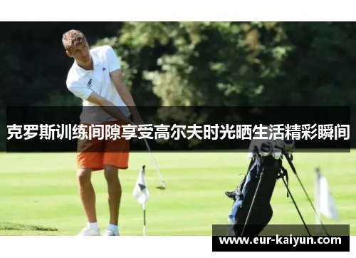 克罗斯训练间隙享受高尔夫时光晒生活精彩瞬间 克罗斯训练间隙享受高尔夫时光晒生活精彩瞬间