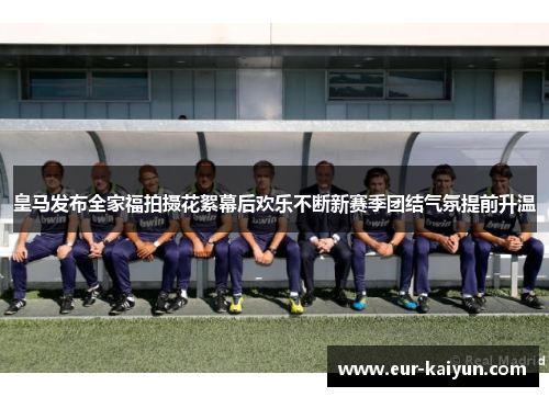 皇马发布全家福拍摄花絮幕后欢乐不断新赛季团结气氛提前升温