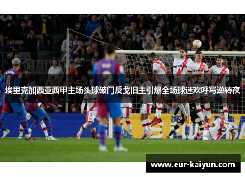 埃里克加西亚西甲主场头球破门反戈旧主引爆全场球迷欢呼写逆转夜