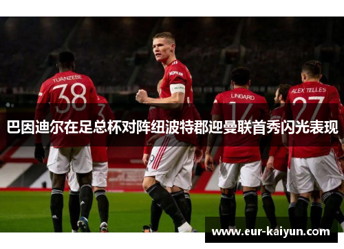 巴因迪尔在足总杯对阵纽波特郡迎曼联首秀闪光表现