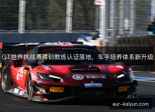 GT世界挑战赛青训教练认证落地,车手培养体系新升级 GT世界挑战赛青训教练认证落地,车手培养体系新升级