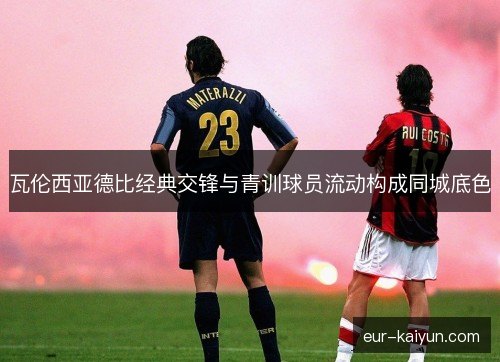 瓦伦西亚德比经典交锋与青训球员流动构成同城底色